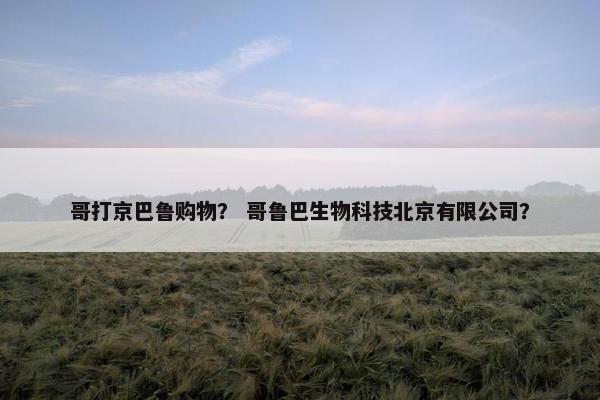 哥打京巴鲁购物？ 哥鲁巴生物科技北京有限公司？