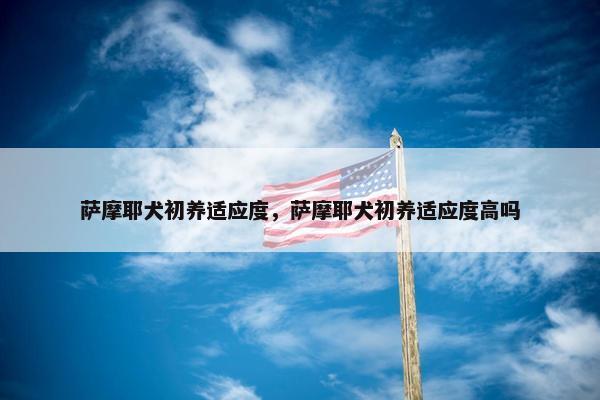 萨摩耶犬初养适应度，萨摩耶犬初养适应度高吗