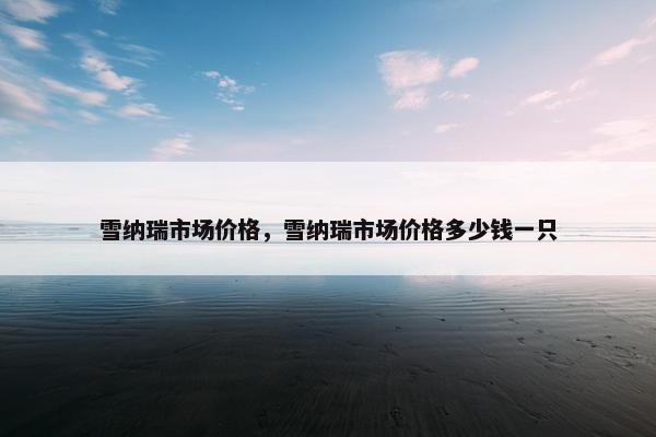 雪纳瑞市场价格，雪纳瑞市场价格多少钱一只