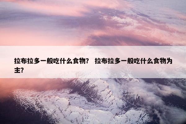 拉布拉多一般吃什么食物？ 拉布拉多一般吃什么食物为主？
