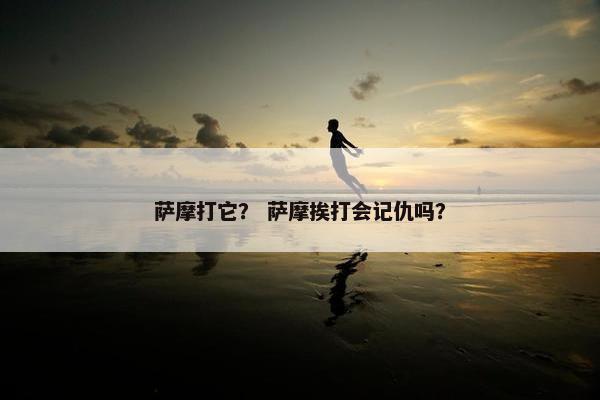 萨摩打它？ 萨摩挨打会记仇吗？