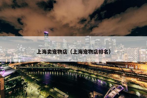 上海卖宠物店（上海宠物店排名）