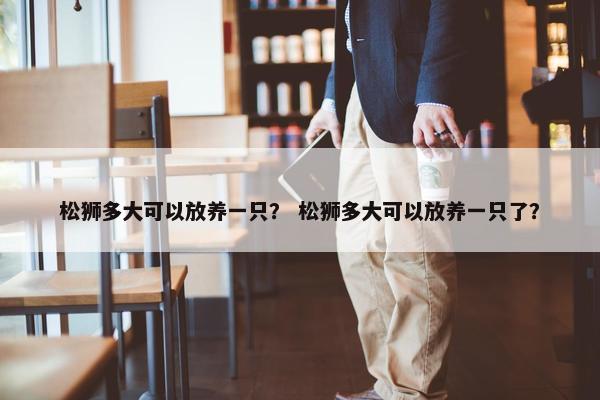 松狮多大可以放养一只？ 松狮多大可以放养一只了？