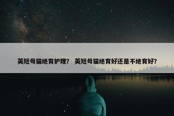 英短母猫绝育护理？ 英短母猫绝育好还是不绝育好？