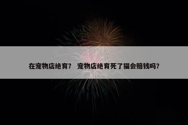 在宠物店绝育？ 宠物店绝育死了猫会赔钱吗？
