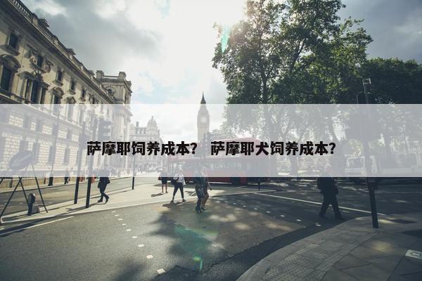 萨摩耶饲养成本？ 萨摩耶犬饲养成本？