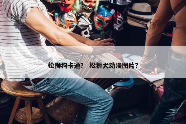 松狮狗卡通？ 松狮犬动漫图片？