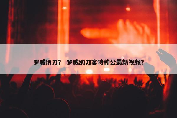 罗威纳刀？ 罗威纳刀客特种公最新视频？