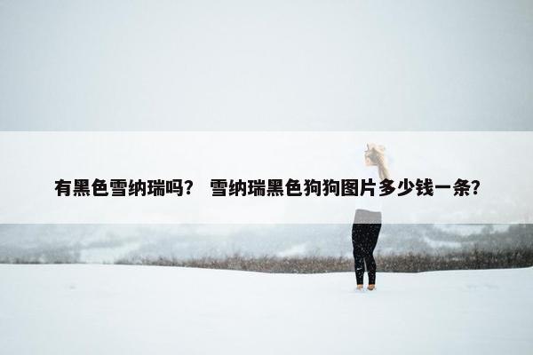 有黑色雪纳瑞吗？ 雪纳瑞黑色狗狗图片多少钱一条？