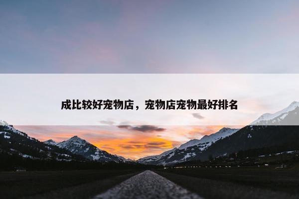 成比较好宠物店，宠物店宠物最好排名