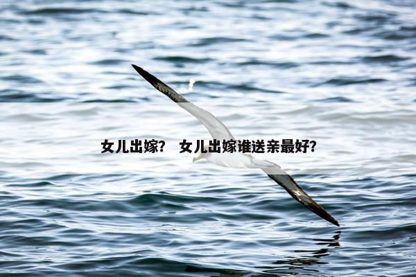 女儿出嫁？ 女儿出嫁谁送亲最好？