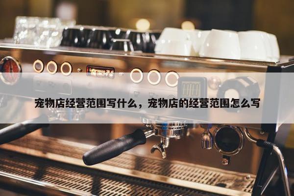 宠物店经营范围写什么，宠物店的经营范围怎么写