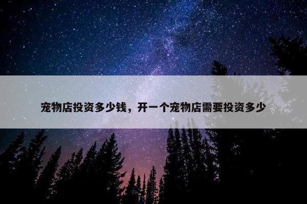 宠物店投资多少钱，开一个宠物店需要投资多少