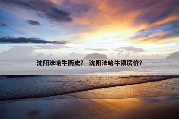 沈阳法哈牛历史？ 沈阳法哈牛镇房价？