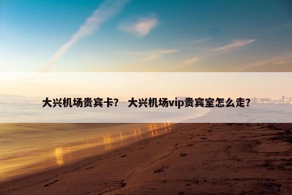 大兴机场贵宾卡？ 大兴机场vip贵宾室怎么走？