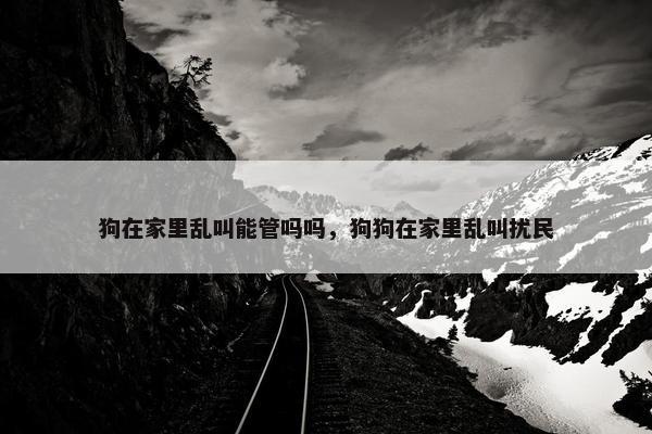 狗在家里乱叫能管吗吗，狗狗在家里乱叫扰民