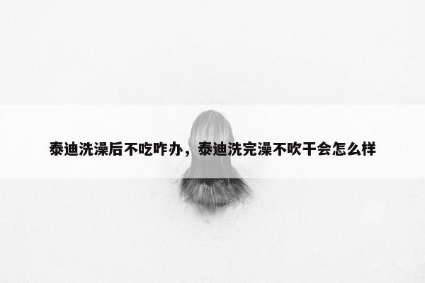 泰迪洗澡后不吃咋办，泰迪洗完澡不吹干会怎么样