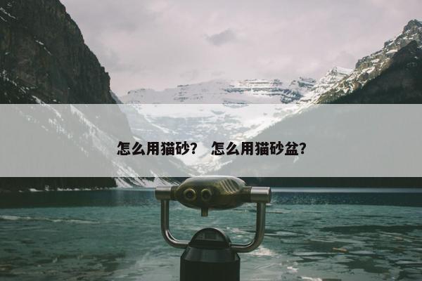 怎么用猫砂？ 怎么用猫砂盆？