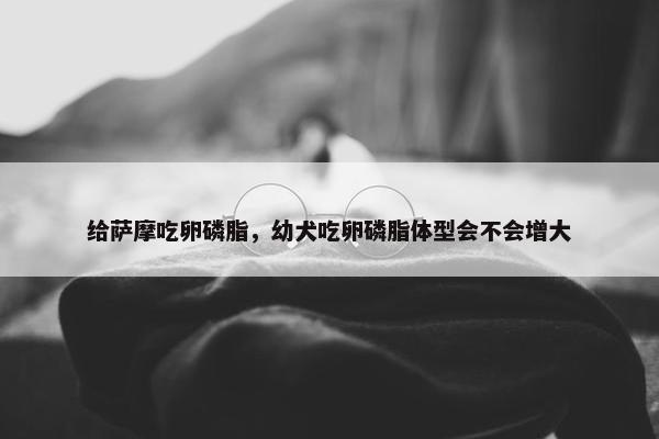 给萨摩吃卵磷脂，幼犬吃卵磷脂体型会不会增大