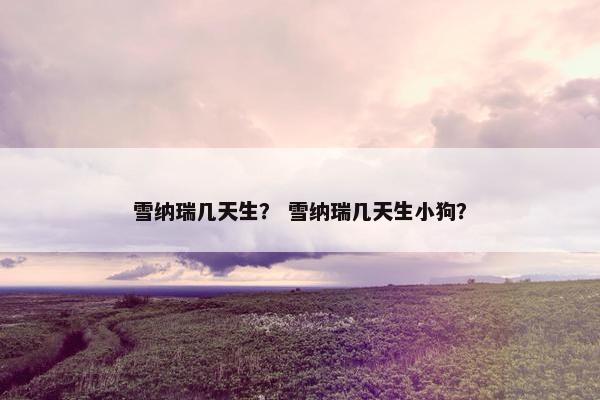 雪纳瑞几天生？ 雪纳瑞几天生小狗？