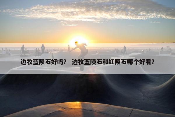 边牧蓝陨石好吗？ 边牧蓝陨石和红陨石哪个好看？
