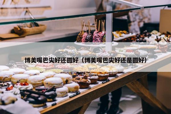 博美嘴巴尖好还圆好（博美嘴巴尖好还是圆好）