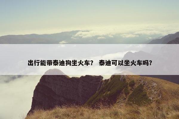 出行能带泰迪狗坐火车？ 泰迪可以坐火车吗？