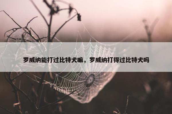罗威纳能打过比特犬嘛，罗威纳打得过比特犬吗