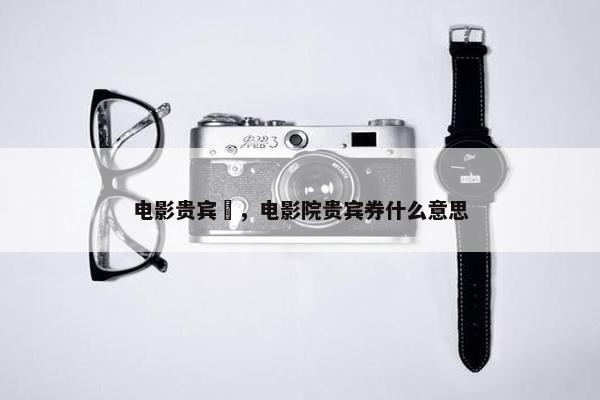 电影贵宾劵，电影院贵宾券什么意思