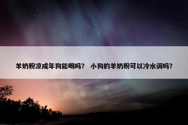 羊奶粉凉成年狗能喝吗？ 小狗的羊奶粉可以冷水调吗？