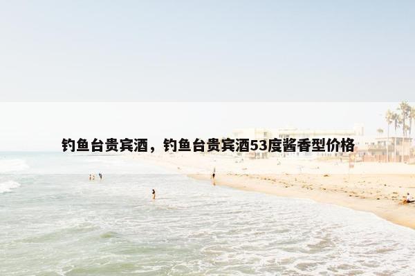 钓鱼台贵宾酒，钓鱼台贵宾酒53度酱香型价格