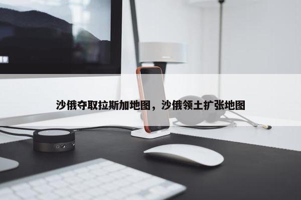 沙俄夺取拉斯加地图，沙俄领土扩张地图