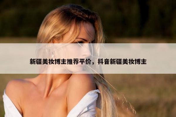 新疆美妆博主推荐平价，抖音新疆美妆博主