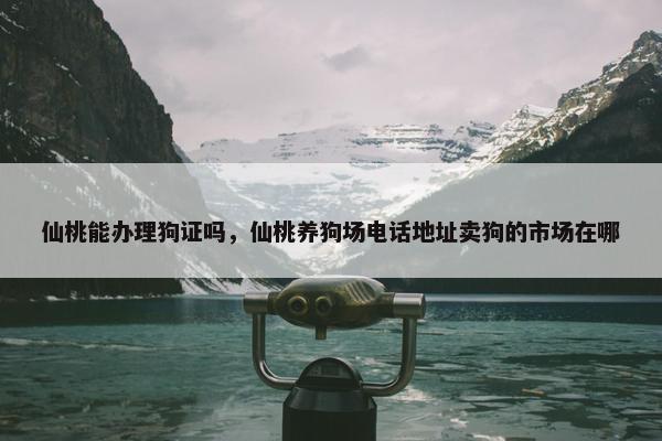仙桃能办理狗证吗，仙桃养狗场电话地址卖狗的市场在哪