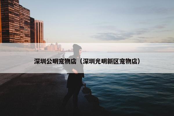 深圳公明宠物店（深圳光明新区宠物店）