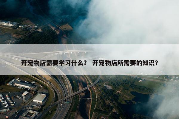 开宠物店需要学习什么？ 开宠物店所需要的知识？