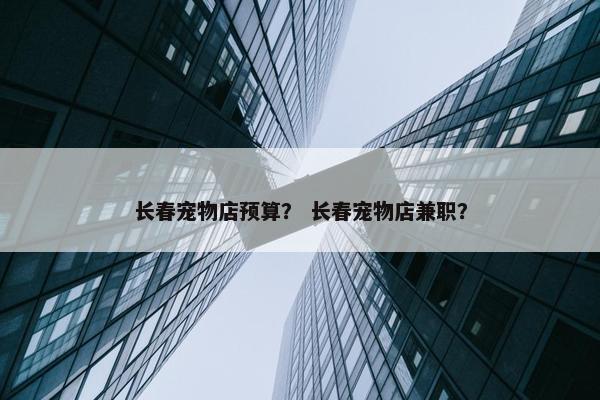 长春宠物店预算？ 长春宠物店兼职？