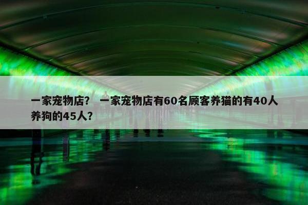 一家宠物店？ 一家宠物店有60名顾客养猫的有40人养狗的45人？