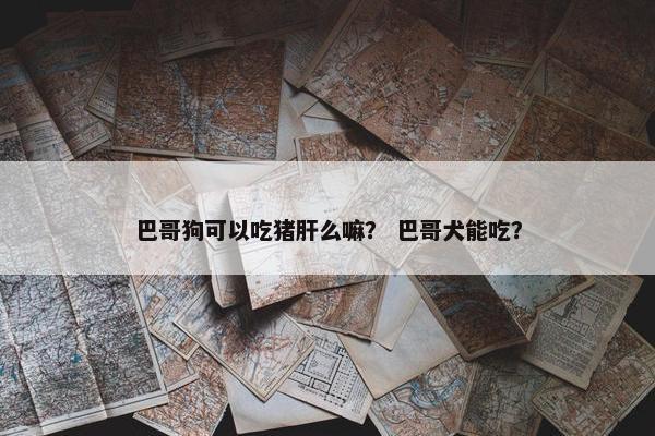 巴哥狗可以吃猪肝么嘛？ 巴哥犬能吃？